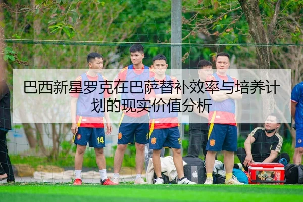 巴西新星罗克在巴萨替补效率与培养计划的现实价值分析